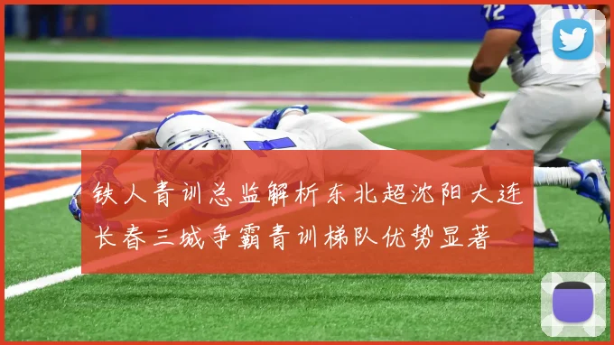 铁人青训总监解析东北超沈阳大连长春三城争霸青训梯队优势显著