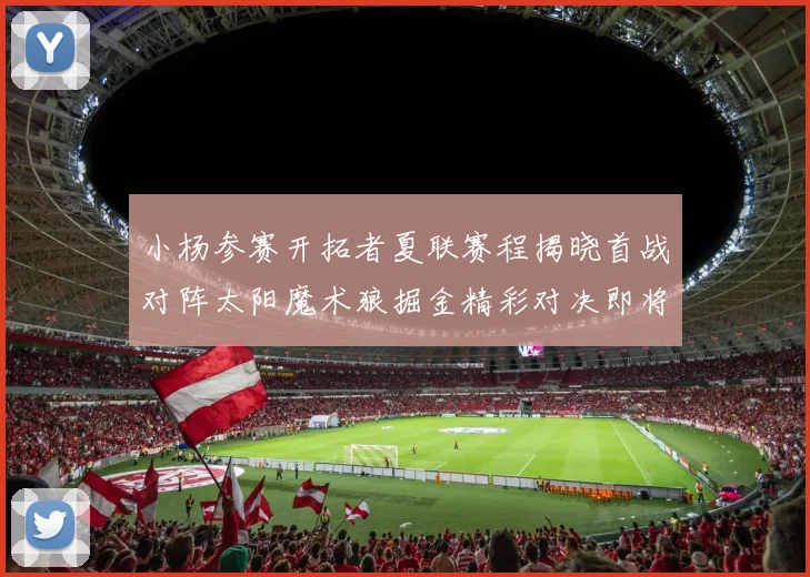 小杨参赛开拓者夏联赛程揭晓首战对阵太阳魔术狼掘金精彩对决即将开启