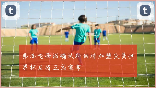 弗洛伦蒂诺确认科纳特加盟交易世界杯后将正式宣布